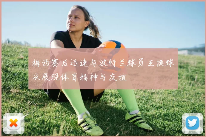 梅西赛后迅速与波特兰球员互换球衣展现体育精神与友谊