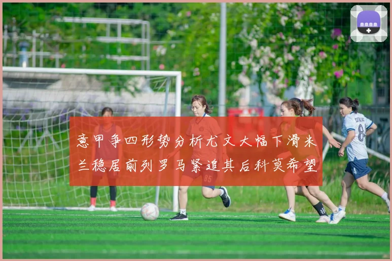 意甲争四形势分析尤文大幅下滑米兰稳居前列罗马紧追其后科莫希望渺茫