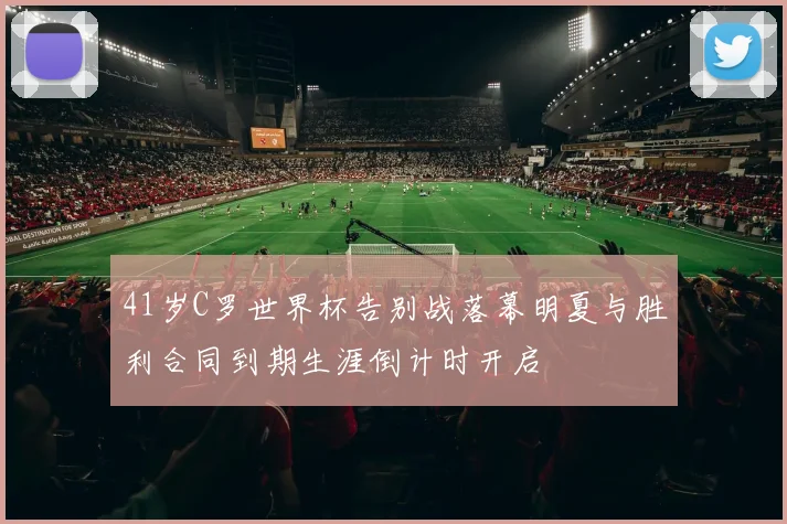 41岁C罗世界杯告别战落幕明夏与胜利合同到期生涯倒计时开启