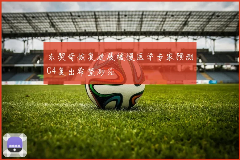 东契奇恢复进展缓慢医学专家预测G4复出希望渺茫