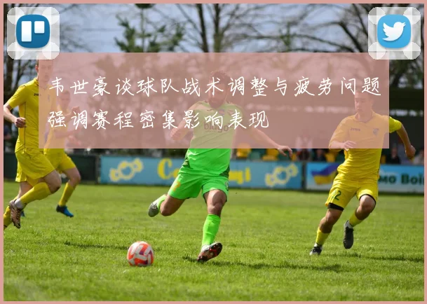 韦世豪谈球队战术调整与疲劳问题强调赛程密集影响表现