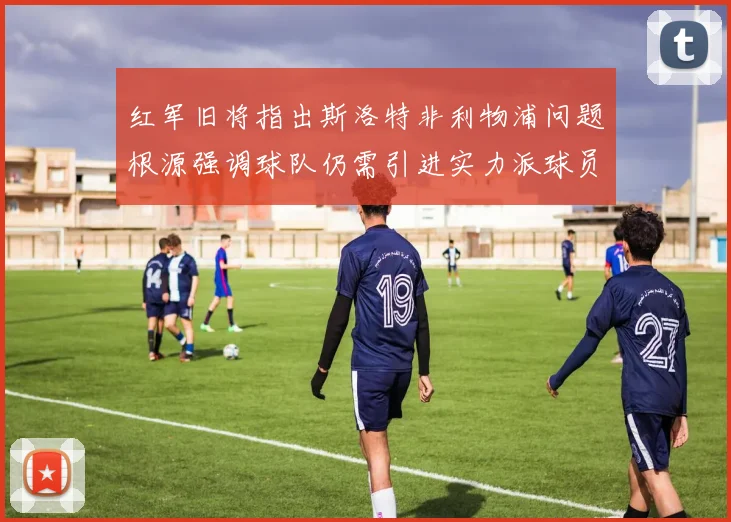 红军旧将指出斯洛特非利物浦问题根源强调球队仍需引进实力派球员