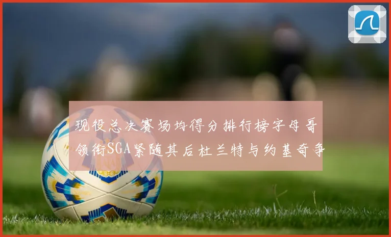 现役总决赛场均得分排行榜字母哥领衔SGA紧随其后杜兰特与约基奇争夺第三名