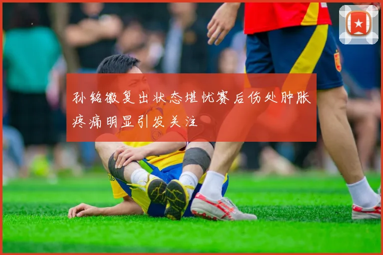 孙铭徽复出状态堪忧赛后伤处肿胀疼痛明显引发关注