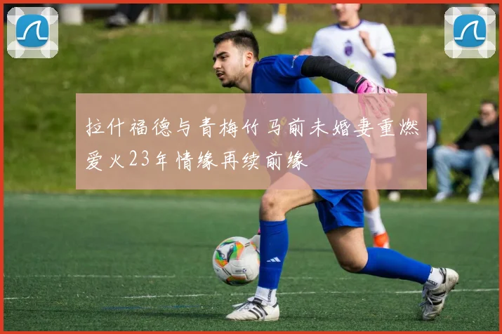 拉什福德与青梅竹马前未婚妻重燃爱火23年情缘再续前缘