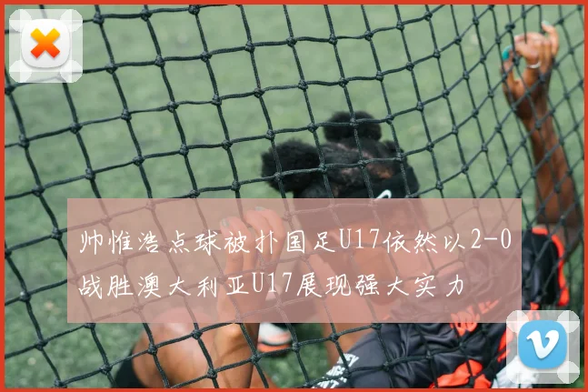 帅惟浩点球被扑国足U17依然以2-0战胜澳大利亚U17展现强大实力