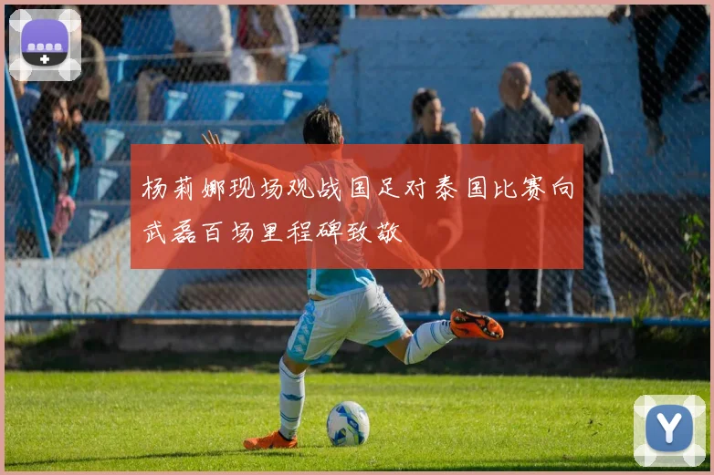 杨莉娜现场观战国足对泰国比赛向武磊百场里程碑致敬