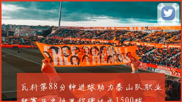 瓦科第88分钟进球助力泰山队职业联赛历史性里程碑达成1500球