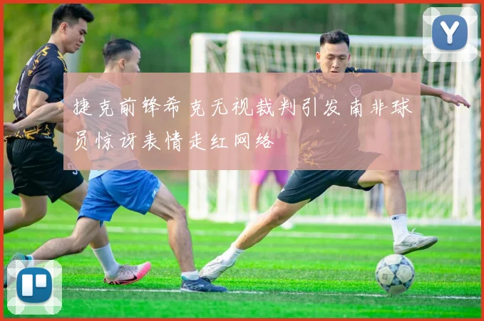 捷克前锋希克无视裁判引发南非球员惊讶表情走红网络