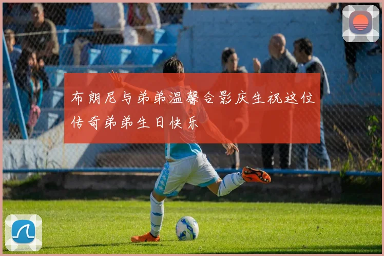 布朗尼与弟弟温馨合影庆生祝这位传奇弟弟生日快乐
