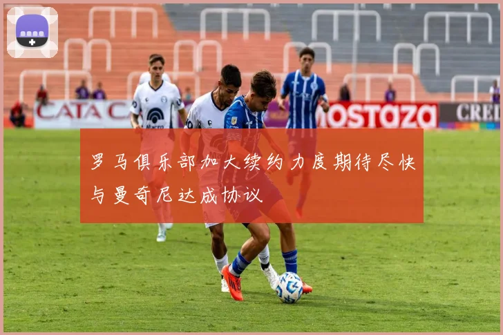 罗马俱乐部加大续约力度期待尽快与曼奇尼达成协议