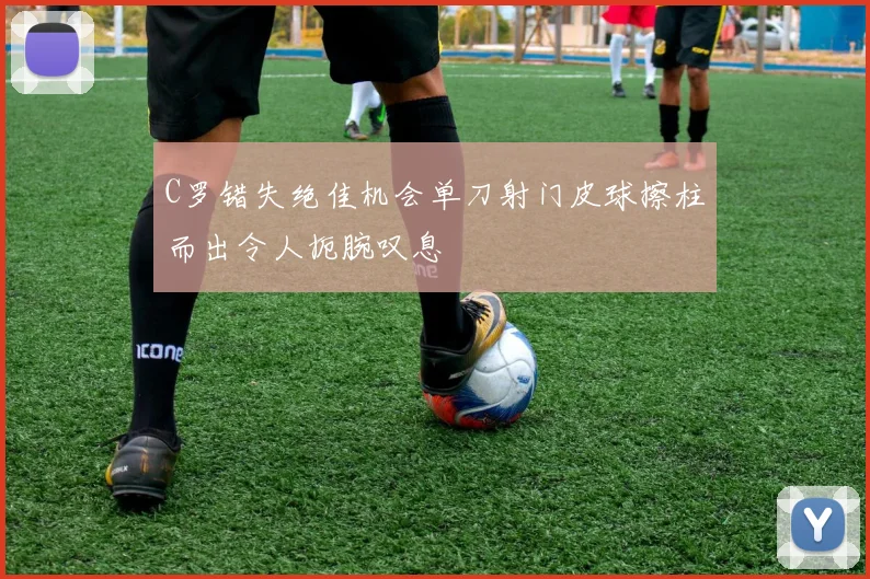 C罗错失绝佳机会单刀射门皮球擦柱而出令人扼腕叹息