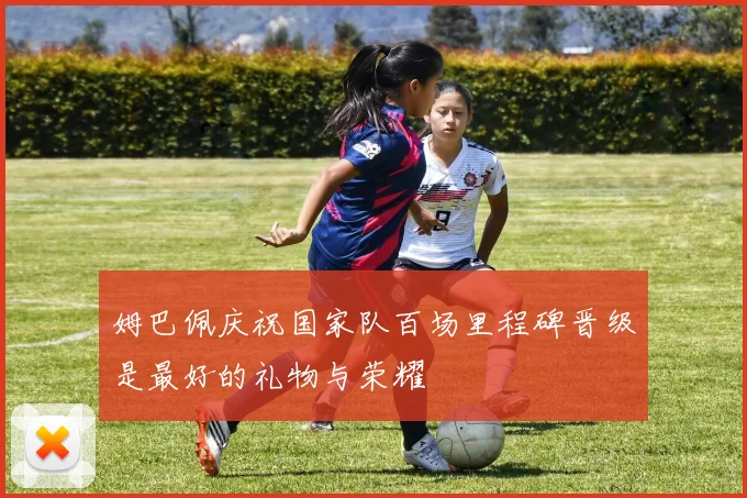 姆巴佩庆祝国家队百场里程碑晋级是最好的礼物与荣耀