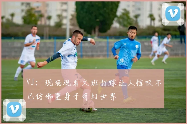 VJ：现场观看文班打球让人惊叹不已仿佛置身于奇幻世界