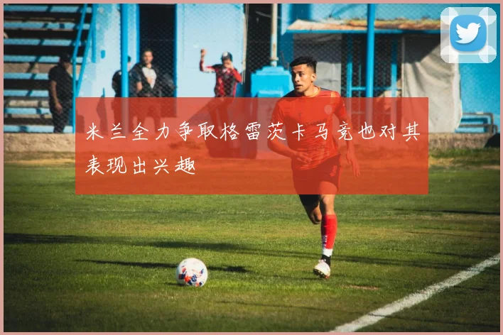 米兰全力争取格雷茨卡马竞也对其表现出兴趣