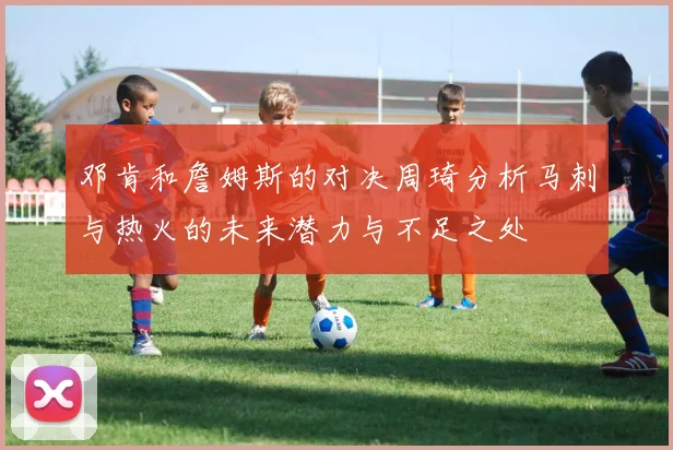 邓肯和詹姆斯的对决周琦分析马刺与热火的未来潜力与不足之处